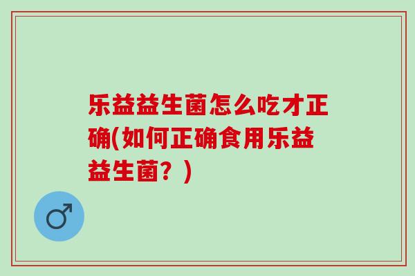 乐益益生菌怎么吃才正确(如何正确食用乐益益生菌？)