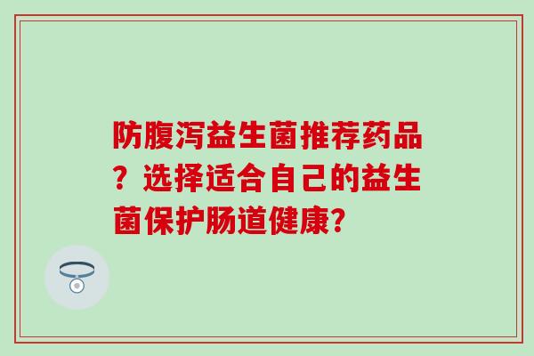 防腹泻益生菌推荐药品？选择适合自己的益生菌保护肠道健康？