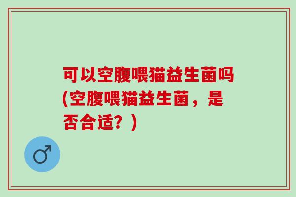 可以空腹喂猫益生菌吗(空腹喂猫益生菌，是否合适？)