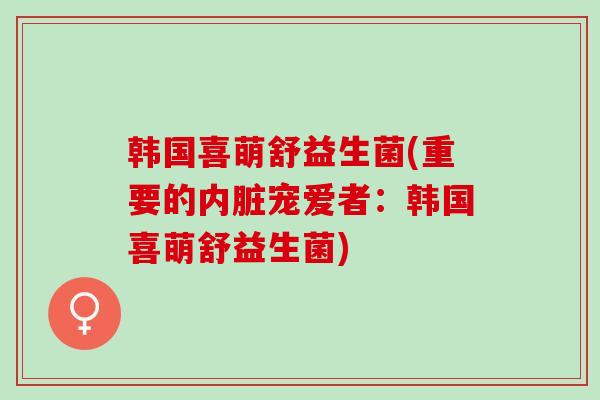 韩国喜萌舒益生菌(重要的内脏宠爱者:韩国喜萌舒益生菌) 韩国喜萌舒益生菌(重要的内脏宠爱者:韩国喜萌舒益生菌)