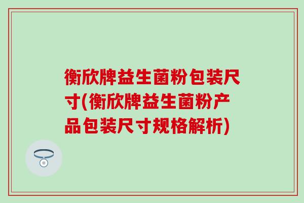 衡欣牌益生菌粉包装尺寸(衡欣牌益生菌粉产品包装尺寸规格解析)