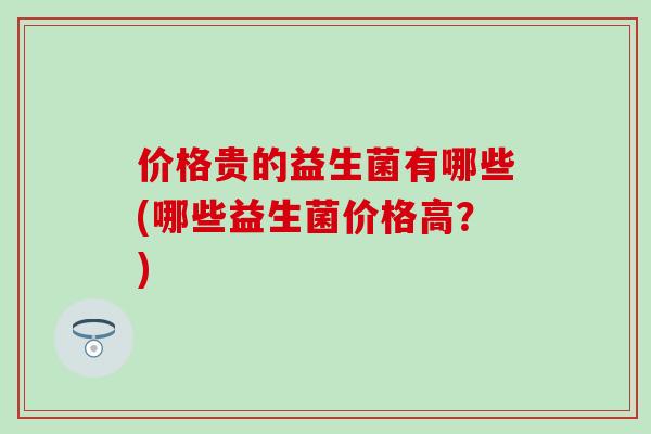 价格贵的益生菌有哪些(哪些益生菌价格高？)