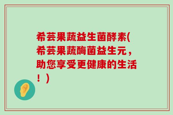 希芸果蔬益生菌酵素(希芸果蔬酶菌益生元，助您享受更健康的生活！)