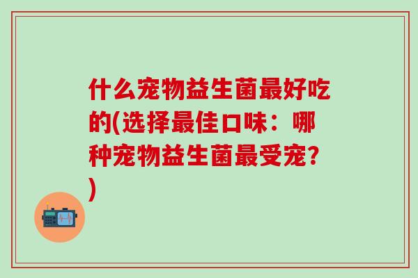 什么宠物益生菌最好吃的(选择最佳口味：哪种宠物益生菌最受宠？)