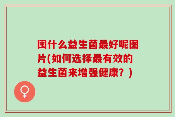 囤什么益生菌好呢图片(如何选择有效的益生菌来增强健康？)