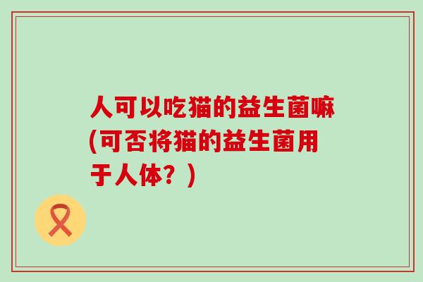 人可以吃猫的益生菌嘛(可否将猫的益生菌用于人体？)