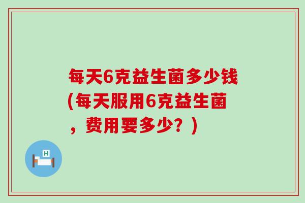 每天6克益生菌多少钱(每天服用6克益生菌，费用要多少？)