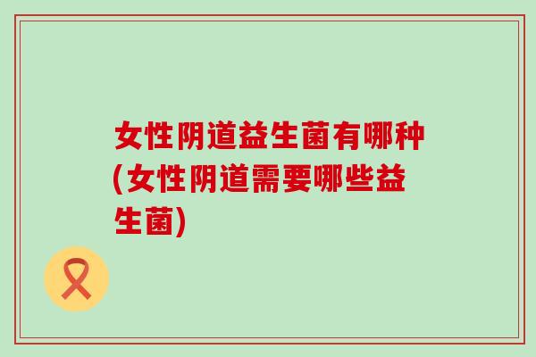 女性阴道益生菌有哪种(女性阴道需要哪些益生菌)