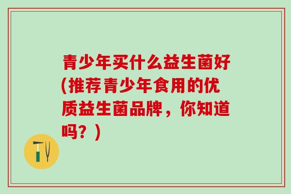 青少年买什么益生菌好(推荐青少年食用的优质益生菌品牌，你知道吗？)