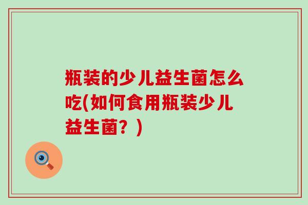 瓶装的少儿益生菌怎么吃(如何食用瓶装少儿益生菌?) 瓶装的少儿益生菌怎么吃(如何食用瓶装少儿益生菌?)