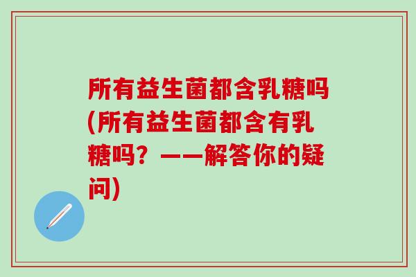 所有益生菌都含乳糖吗(所有益生菌都含有乳糖吗？——解答你的疑问)