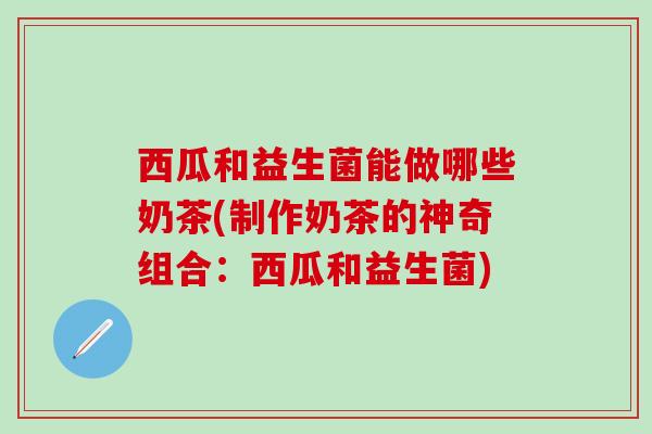 西瓜和益生菌能做哪些奶茶(制作奶茶的神奇组合:西瓜和益生菌) 西瓜和益生菌能做哪些奶茶(制作奶茶的神奇组合:西瓜和益生菌)