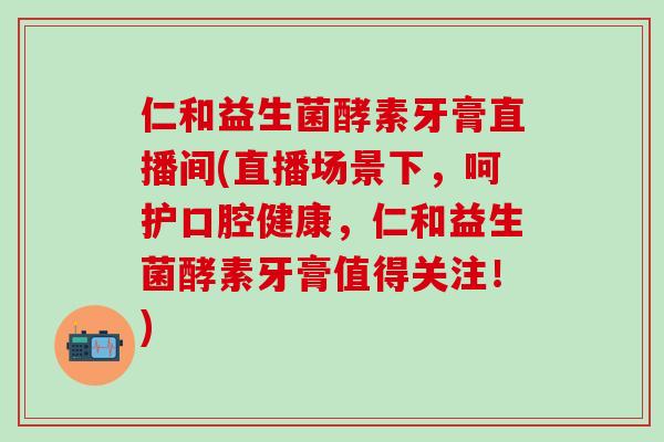 仁和益生菌酵素牙膏直播间(直播场景下，呵护口腔健康，仁和益生菌酵素牙膏值得关注！)