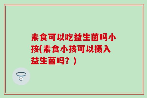 素食可以吃益生菌吗小孩(素食小孩可以摄入益生菌吗？)