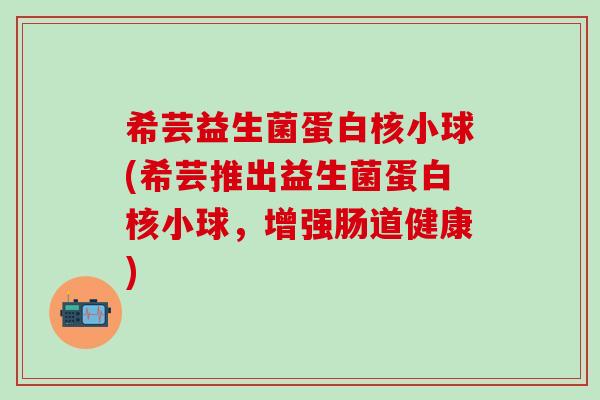 希芸益生菌蛋白核小球(希芸推出益生菌蛋白核小球,增强肠道健康) 希芸益生菌蛋白核小球(希芸推出益生菌蛋白核小球,增强肠道健康)