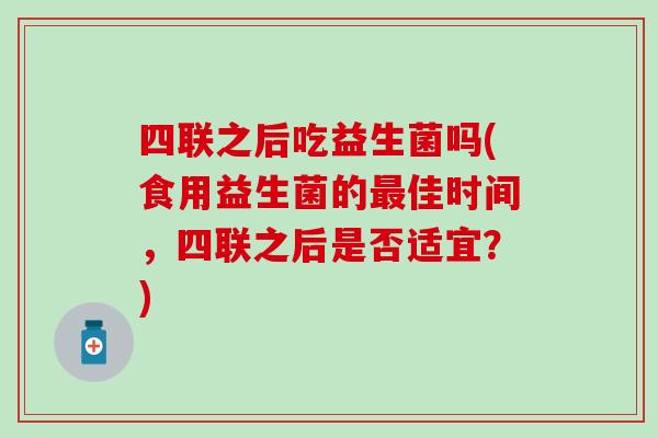 四联之后吃益生菌吗(食用益生菌的最佳时间，四联之后是否适宜？)