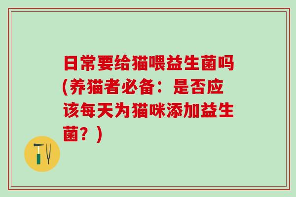 日常要给猫喂益生菌吗(养猫者必备：是否应该每天为猫咪添加益生菌？)