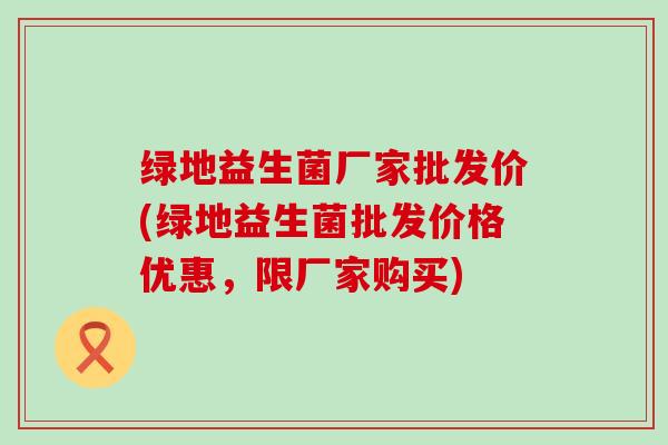 绿地益生菌厂家批发价(绿地益生菌批发价格优惠，限厂家购买)