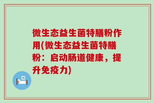 微生态益生菌特膳粉作用(微生态益生菌特膳粉：启动肠道健康，提升免疫力)