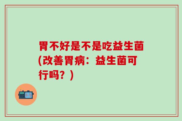 胃不好是不是吃益生菌(改善胃病：益生菌可行吗？)