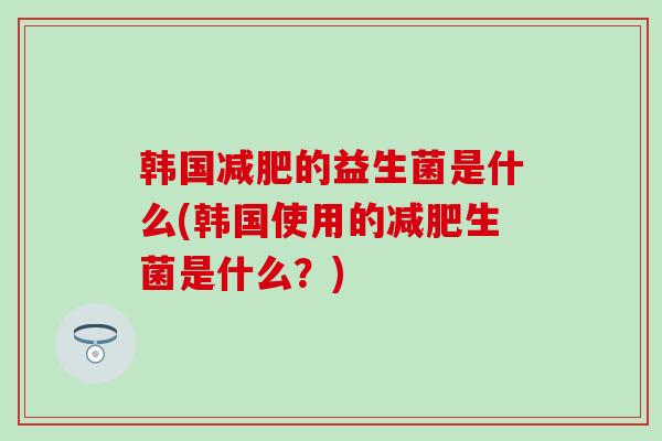 韩国减肥的益生菌是什么(韩国使用的减肥生菌是什么？)