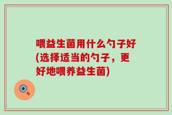 喂益生菌用什么勺子好(选择适当的勺子，更好地喂养益生菌)