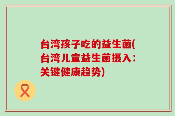 台湾孩子吃的益生菌(台湾儿童益生菌摄入：关键健康趋势)