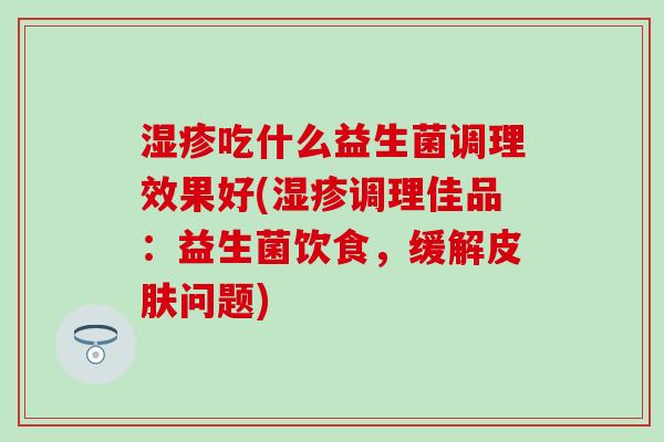 湿疹吃什么益生菌调理效果好(湿疹调理佳品：益生菌饮食，缓解皮肤问题)
