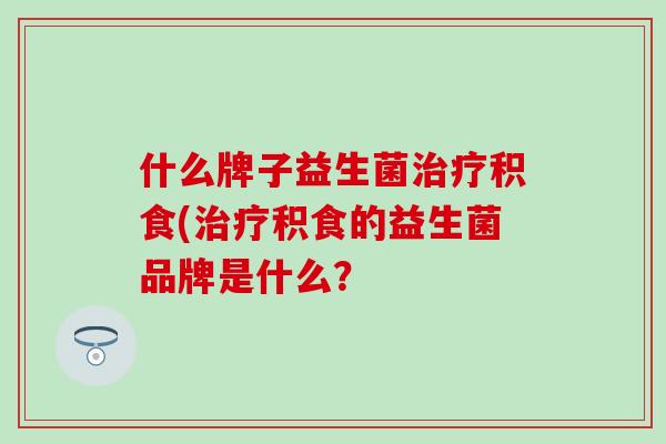 什么牌子益生菌治疗积食(治疗积食的益生菌品牌是什么？