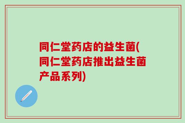 同仁堂药店的益生菌(同仁堂药店推出益生菌产品系列)