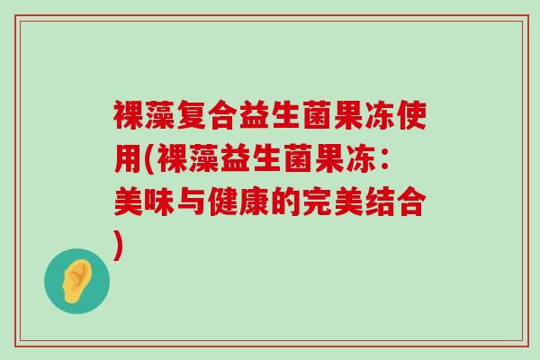 裸藻复合益生菌果冻使用(裸藻益生菌果冻:美味与健康的完美结合) 裸藻复合益生菌果冻使用(裸藻益生菌果冻:美味与健康的完美结合)