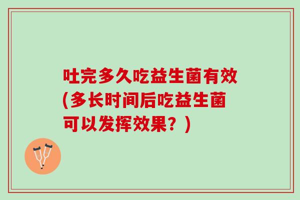 吐完多久吃益生菌有效(多长时间后吃益生菌可以发挥效果？)