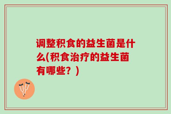 调整积食的益生菌是什么(积食治疗的益生菌有哪些？)