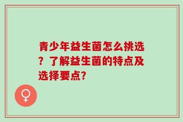 青少年益生菌怎么挑选？了解益生菌的特点及选择要点？