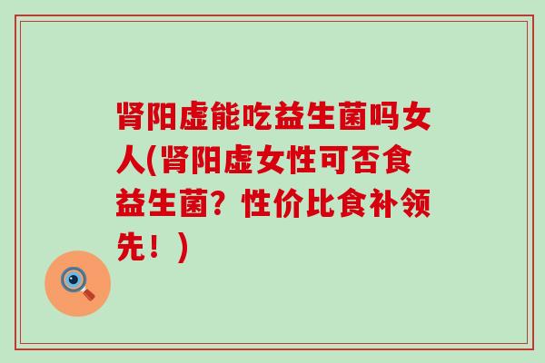 肾阳虚能吃益生菌吗女人(肾阳虚女性可否食益生菌？性价比食补领先！)