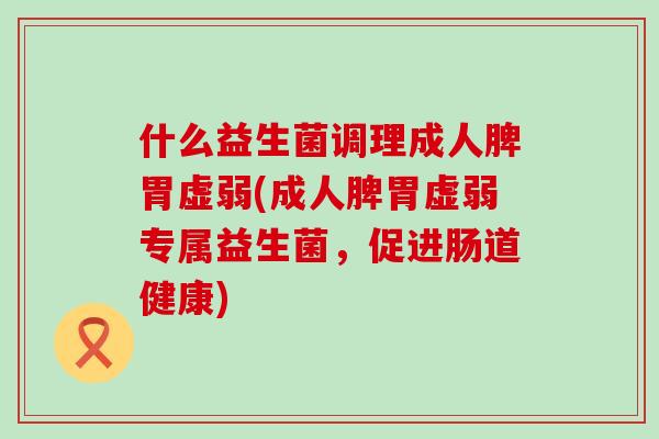 什么益生菌调理成人脾胃虚弱(成人脾胃虚弱专属益生菌，促进肠道健康)