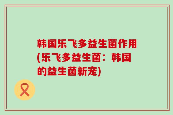 韩国乐飞多益生菌作用(乐飞多益生菌：韩国的益生菌新宠)