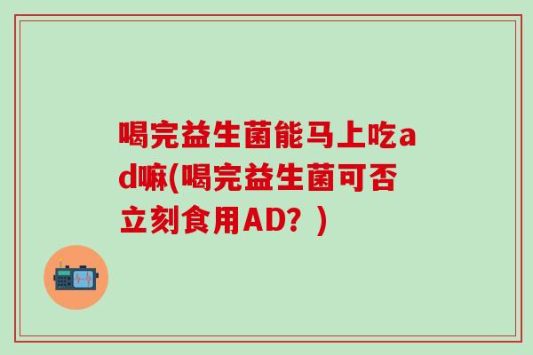 喝完益生菌能马上吃ad嘛(喝完益生菌可否立刻食用AD？)
