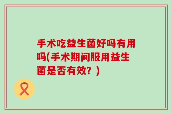 手术吃益生菌好吗有用吗(手术期间服用益生菌是否有效?) 手术吃益生菌好吗有用吗(手术期间服用益生菌是否有效?)