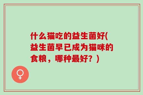 什么猫吃的益生菌好(益生菌早已成为猫咪的食粮,哪种好?) 什么猫吃的益生菌好(益生菌早已成为猫咪的食粮,哪种好?)