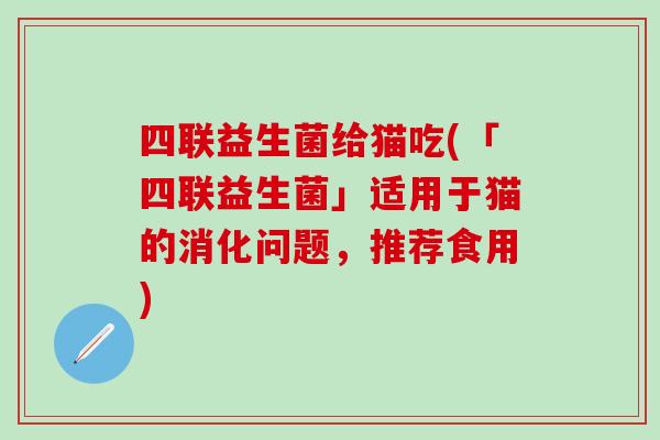 四联益生菌给猫吃(「四联益生菌」适用于猫的消化问题，推荐食用)