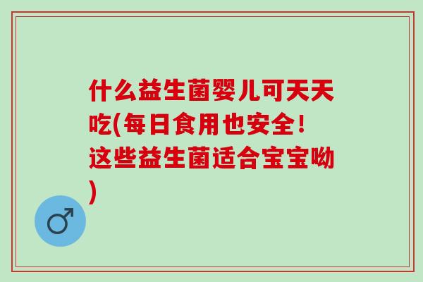 什么益生菌婴儿可天天吃(每日食用也安全！这些益生菌适合宝宝呦)