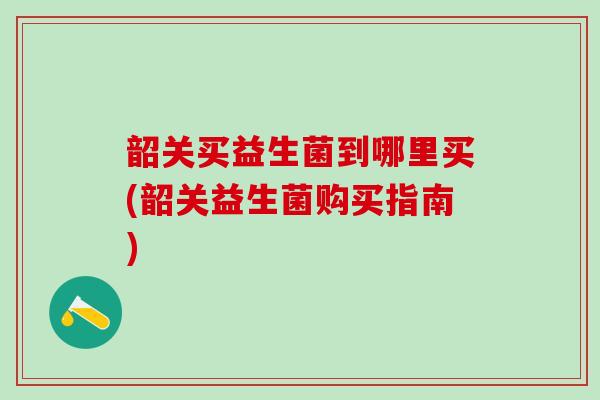 韶关买益生菌到哪里买(韶关益生菌购买指南)