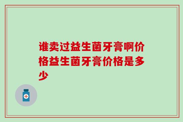 谁卖过益生菌牙膏啊价格益生菌牙膏价格是多少