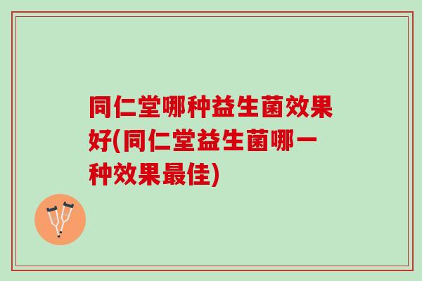 同仁堂哪种益生菌效果好(同仁堂益生菌哪一种效果最佳)