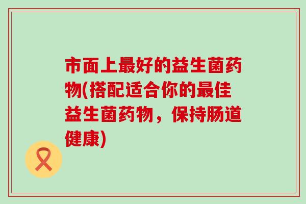 市面上最好的益生菌药物(搭配适合你的最佳益生菌药物，保持肠道健康)