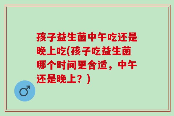 孩子益生菌中午吃还是晚上吃(孩子吃益生菌哪个时间更合适，中午还是晚上？)
