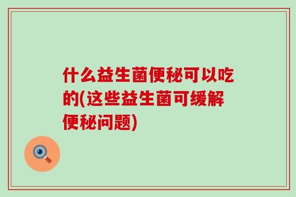 什么益生菌可以吃的(这些益生菌可缓解问题) 什么益生菌可以吃的(这些益生菌可缓解问题)