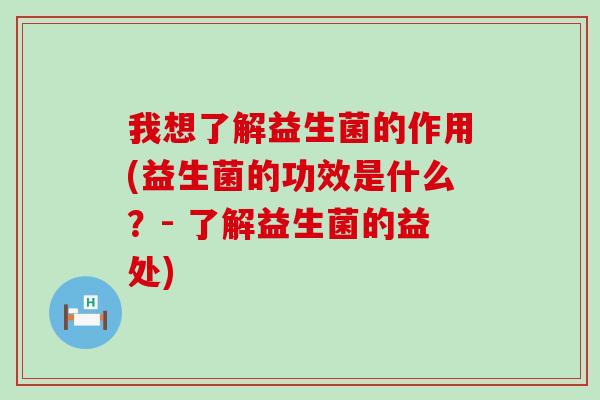 我想了解益生菌的作用(益生菌的功效是什么？- 了解益生菌的益处)
