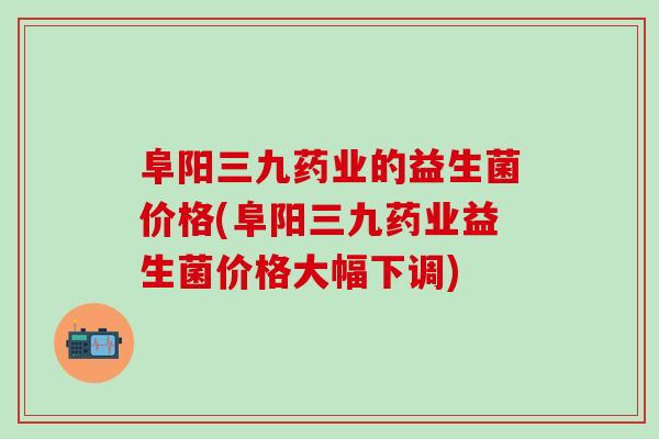 阜阳三九药业的益生菌价格(阜阳三九药业益生菌价格大幅下调)